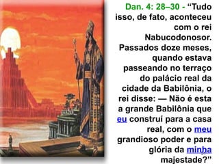 51
Dan. 4: 28–30 - “Tudo
isso, de fato, aconteceu
com o rei
Nabucodonosor.
Passados doze meses,
quando estava
passeando no terraço
do palácio real da
cidade da Babilônia, o
rei disse: — Não é esta
a grande Babilônia que
eu construí para a casa
real, com o meu
grandioso poder e para
glória da minha
majestade?”
 