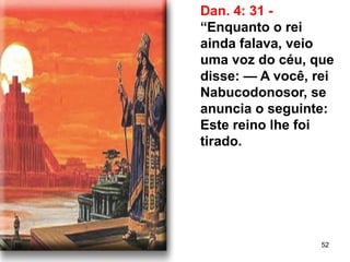 52
Dan. 4: 31 -
“Enquanto o rei
ainda falava, veio
uma voz do céu, que
disse: — A você, rei
Nabucodonosor, se
anuncia o seguinte:
Este reino lhe foi
tirado.
 
