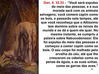53
Dan. 4: 32,33 - “Você será expulso
do meio das pessoas, e a sua
morada será com os animais
selvagens; você comerá capim como
os bois, e passarão sete tempos, até
que você reconheça que o Altíssimo
tem domínio sobre os reinos do
mundo e os dá a quem ele quer. No
mesmo instante, se cumpriu a
palavra sobre Nabucodonosor. Ele
foi expulso do meio das pessoas e
começou a comer capim como os
bois. O seu corpo foi molhado pelo
orvalho do céu, até que lhe
cresceram os cabelos como as
penas da águia, e as suas unhas,
como as garras das aves.”
 
