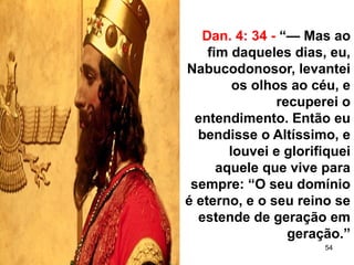 54
Dan. 4: 34 - “— Mas ao
fim daqueles dias, eu,
Nabucodonosor, levantei
os olhos ao céu, e
recuperei o
entendimento. Então eu
bendisse o Altíssimo, e
louvei e glorifiquei
aquele que vive para
sempre: “O seu domínio
é eterno, e o seu reino se
estende de geração em
geração.”
 
