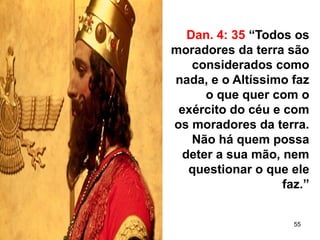 55
Dan. 4: 35 “Todos os
moradores da terra são
considerados como
nada, e o Altíssimo faz
o que quer com o
exército do céu e com
os moradores da terra.
Não há quem possa
deter a sua mão, nem
questionar o que ele
faz.”
 