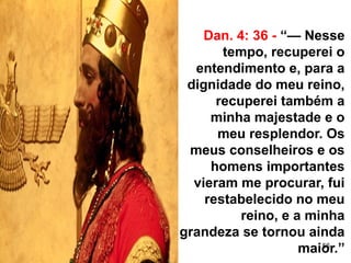 56
Dan. 4: 36 - “— Nesse
tempo, recuperei o
entendimento e, para a
dignidade do meu reino,
recuperei também a
minha majestade e o
meu resplendor. Os
meus conselheiros e os
homens importantes
vieram me procurar, fui
restabelecido no meu
reino, e a minha
grandeza se tornou ainda
maior.”
 