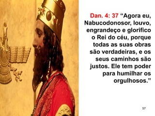 57
Dan. 4: 37 “Agora eu,
Nabucodonosor, louvo,
engrandeço e glorifico
o Rei do céu, porque
todas as suas obras
são verdadeiras, e os
seus caminhos são
justos. Ele tem poder
para humilhar os
orgulhosos.”
 