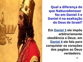 58
Qual a diferença do
que Nabucodonosor
fez em Daniel 3 e
Daniel 4 na exaltação
do Deus de Israel?
Em Daniel 3 ele impôs
arbitrariamente
obediência a Deus; em
Daniel 4 ele fala para
conquistar os corações
dos pagãos ao Deus
verdadeiro.
 