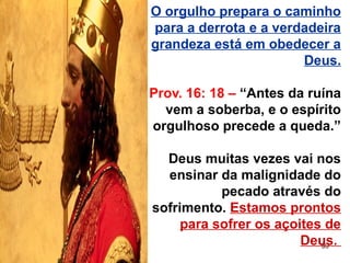 59
O orgulho prepara o caminho
para a derrota e a verdadeira
grandeza está em obedecer a
Deus.
Prov. 16: 18 – “Antes da ruína
vem a soberba, e o espírito
orgulhoso precede a queda.”
Deus muitas vezes vai nos
ensinar da malignidade do
pecado através do
sofrimento. Estamos prontos
para sofrer os açoites de
Deus.
 