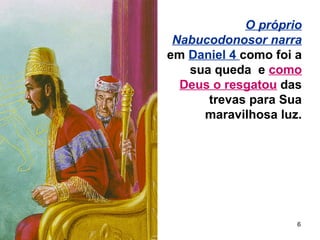 6
O próprio
Nabucodonosor narra
em Daniel 4 como foi a
sua queda e como
Deus o resgatou das
trevas para Sua
maravilhosa luz.
 