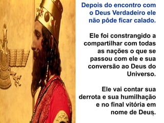 7
Depois do encontro com
o Deus Verdadeiro ele
não pôde ficar calado.
Ele foi constrangido a
compartilhar com todas
as nações o que se
passou com ele e sua
conversão ao Deus do
Universo.
Ele vai contar sua
derrota e sua humilhação
e no final vitória em
nome de Deus.
 
