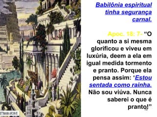 10
Babilônia espiritual
tinha segurança
carnal.
Apoc. 18: 7- “O
quanto a si mesma
glorificou e viveu em
luxúria, deem a ela em
igual medida tormento
e pranto. Porque ela
pensa assim: ‘Estou
sentada como rainha.
Não sou viúva. Nunca
saberei o que é
pranto!”
 