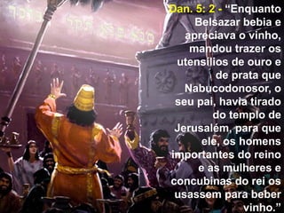 11
Dan. 5: 2 - “Enquanto
Belsazar bebia e
apreciava o vinho,
mandou trazer os
utensílios de ouro e
de prata que
Nabucodonosor, o
seu pai, havia tirado
do templo de
Jerusalém, para que
ele, os homens
importantes do reino
e as mulheres e
concubinas do rei os
usassem para beber
vinho.”
 