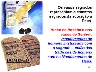 17
Os vasos sagrados
representam elementos
sagrados da adoração a
Deus.
Vinho de Babilônia nos
vasos do Senhor:
mandamentos de
homens misturados com
o sagrado – união das
tradições de homens
com os Mandamentos de
Deus.
 