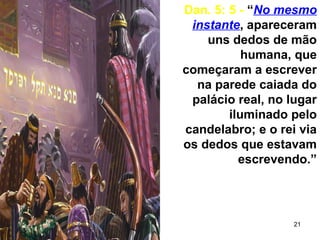 21
Dan. 5: 5 - “No mesmo
instante, apareceram
uns dedos de mão
humana, que
começaram a escrever
na parede caiada do
palácio real, no lugar
iluminado pelo
candelabro; e o rei via
os dedos que estavam
escrevendo.”
 