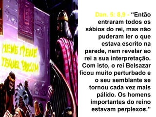 31
Dan. 5: 8,9 - “Então
entraram todos os
sábios do rei, mas não
puderam ler o que
estava escrito na
parede, nem revelar ao
rei a sua interpretação.
Com isto, o rei Belsazar
ficou muito perturbado e
o seu semblante se
tornou cada vez mais
pálido. Os homens
importantes do reino
estavam perplexos.”
 