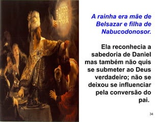 34
A rainha era mãe de
Belsazar e filha de
Nabucodonosor.
Ela reconhecia a
sabedoria de Daniel
mas também não quis
se submeter ao Deus
verdadeiro; não se
deixou se influenciar
pela conversão do
pai.
 