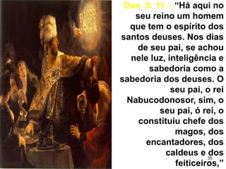 35
Dan. 5: 11 – “Há aqui no
seu reino um homem
que tem o espírito dos
santos deuses. Nos dias
de seu pai, se achou
nele luz, inteligência e
sabedoria como a
sabedoria dos deuses. O
seu pai, o rei
Nabucodonosor, sim, o
seu pai, ó rei, o
constituiu chefe dos
magos, dos
encantadores, dos
caldeus e dos
feiticeiros,”
 