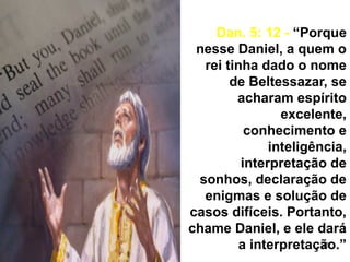36
Dan. 5: 12 - “Porque
nesse Daniel, a quem o
rei tinha dado o nome
de Beltessazar, se
acharam espírito
excelente,
conhecimento e
inteligência,
interpretação de
sonhos, declaração de
enigmas e solução de
casos difíceis. Portanto,
chame Daniel, e ele dará
a interpretação.”
 