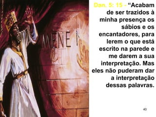40
Dan. 5: 15 - “Acabam
de ser trazidos à
minha presença os
sábios e os
encantadores, para
lerem o que está
escrito na parede e
me darem a sua
interpretação. Mas
eles não puderam dar
a interpretação
dessas palavras.
 
