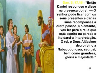 42
Dan. 5: 17,18 - “Então
Daniel respondeu e disse
na presença do rei: — O
senhor pode ficar com os
seus presentes e dar as
suas recompensas a
outra pessoa. No entanto,
vou ler para o rei o que
está escrito na parede e
lhe darei a interpretação.
Ó rei, o Deus Altíssimo
deu o reino a
Nabucodonosor, seu pai,
bem como grandeza,
glória e majestade.”
 