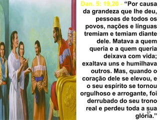 43
Dan. 5: 19,20 - “Por causa
da grandeza que lhe deu,
pessoas de todos os
povos, nações e línguas
tremiam e temiam diante
dele. Matava a quem
queria e a quem queria
deixava com vida;
exaltava uns e humilhava
outros. Mas, quando o
coração dele se elevou, e
o seu espírito se tornou
orgulhoso e arrogante, foi
derrubado do seu trono
real e perdeu toda a sua
glória.”
 
