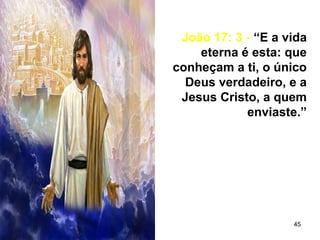 45
João 17: 3 - “E a vida
eterna é esta: que
conheçam a ti, o único
Deus verdadeiro, e a
Jesus Cristo, a quem
enviaste.”
 