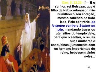 46
Dan. 5: 22,23 - “— E o
senhor, rei Belsazar, que é
filho de Nabucodonosor, não
humilhou o seu coração,
mesmo sabendo de tudo
isso. Pelo contrário, se
levantou contra o Senhor do
céu, mandando trazer os
utensílios do templo dele,
para que o senhor, ó rei, as
suas mulheres e
concubinas, juntamente com
os homens importantes do
reino, bebessem vinho
neles...
 