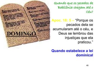 48
Quando que os pecados de
Babilônia chegam até o
Céu?
Apoc. 18: 5 – “Porque os
pecados dela se
acumularam até o céu, e
Deus se lembrou das
injustiças que ela
praticou.”
Quando estabelece a lei
dominical
 