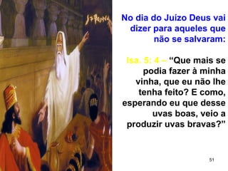 51
No dia do Juízo Deus vai
dizer para aqueles que
não se salvaram:
Isa. 5: 4 – “Que mais se
podia fazer à minha
vinha, que eu não lhe
tenha feito? E como,
esperando eu que desse
uvas boas, veio a
produzir uvas bravas?”
 