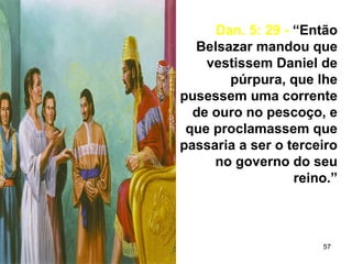 57
Dan. 5: 29 - “Então
Belsazar mandou que
vestissem Daniel de
púrpura, que lhe
pusessem uma corrente
de ouro no pescoço, e
que proclamassem que
passaria a ser o terceiro
no governo do seu
reino.”
 