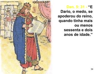 59
Dan. 5: 31 - “E
Dario, o medo, se
apoderou do reino,
quando tinha mais
ou menos
sessenta e dois
anos de idade.”
 