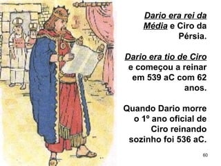 60
Dario era rei da
Média e Ciro da
Pérsia.
Dario era tio de Ciro
e começou a reinar
em 539 aC com 62
anos.
Quando Dario morre
o 1º ano oficial de
Ciro reinando
sozinho foi 536 aC.
 