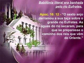 61
Babilônia literal era banhada
pelo rio Eufrates.
Apoc. 16: 12 - “O sexto anjo
derramou a sua taça sobre o
grande rio Eufrates. As
águas do rio secaram, para
que se preparasse o
caminho dos reis que vêm
do Oriente.”
 