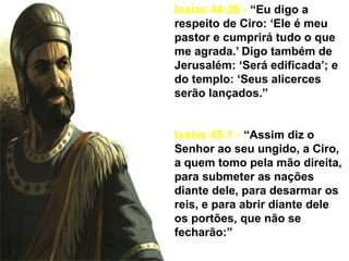 Isaías 44:28 - “Eu digo a
respeito de Ciro: ‘Ele é meu
pastor e cumprirá tudo o que
me agrada.’ Digo também de
Jerusalém: ‘Será edificada’; e
do templo: ‘Seus alicerces
serão lançados.”
Isaías 45:1 - “Assim diz o
Senhor ao seu ungido, a Ciro,
a quem tomo pela mão direita,
para submeter as nações
diante dele, para desarmar os
reis, e para abrir diante dele
os portões, que não se
fecharão:”
 