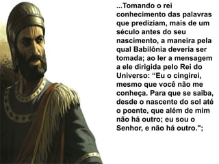 ...Tomando o rei
conhecimento das palavras
que prediziam, mais de um
século antes do seu
nascimento, a maneira pela
qual Babilônia deveria ser
tomada; ao ler a mensagem
a ele dirigida pelo Rei do
Universo: “Eu o cingirei,
mesmo que você não me
conheça. Para que se saiba,
desde o nascente do sol até
o poente, que além de mim
não há outro; eu sou o
Senhor, e não há outro.";
 
