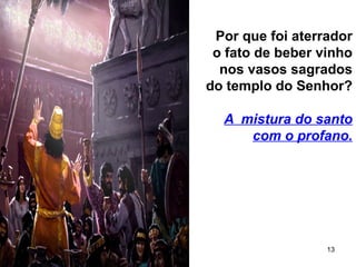 13
Por que foi aterrador
o fato de beber vinho
nos vasos sagrados
do templo do Senhor?
A mistura do santo
com o profano.
 