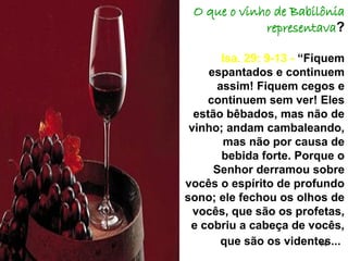 14
O que o vinho de Babilônia
representava?
Isa. 29: 9-13 - “Fiquem
espantados e continuem
assim! Fiquem cegos e
continuem sem ver! Eles
estão bêbados, mas não de
vinho; andam cambaleando,
mas não por causa de
bebida forte. Porque o
Senhor derramou sobre
vocês o espírito de profundo
sono; ele fechou os olhos de
vocês, que são os profetas,
e cobriu a cabeça de vocês,
que são os videntes...
 