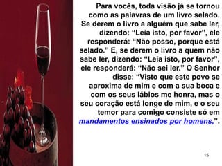 15
Para vocês, toda visão já se tornou
como as palavras de um livro selado.
Se derem o livro a alguém que sabe ler,
dizendo: “Leia isto, por favor”, ele
responderá: “Não posso, porque está
selado.” E, se derem o livro a quem não
sabe ler, dizendo: “Leia isto, por favor”,
ele responderá: “Não sei ler.” O Senhor
disse: “Visto que este povo se
aproxima de mim e com a sua boca e
com os seus lábios me honra, mas o
seu coração está longe de mim, e o seu
temor para comigo consiste só em
mandamentos ensinados por homens,”.
 