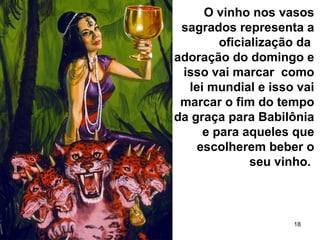 18
O vinho nos vasos
sagrados representa a
oficialização da
adoração do domingo e
isso vai marcar como
lei mundial e isso vai
marcar o fim do tempo
da graça para Babilônia
e para aqueles que
escolherem beber o
seu vinho.
 