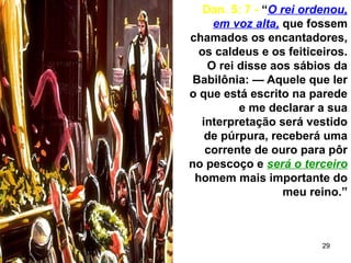 29
Dan. 5: 7 - “O rei ordenou,
em voz alta, que fossem
chamados os encantadores,
os caldeus e os feiticeiros.
O rei disse aos sábios da
Babilônia: — Aquele que ler
o que está escrito na parede
e me declarar a sua
interpretação será vestido
de púrpura, receberá uma
corrente de ouro para pôr
no pescoço e será o terceiro
homem mais importante do
meu reino.”
 