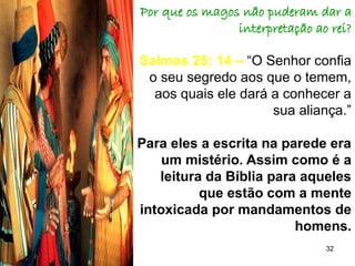 32
Por que os magos não puderam dar a
interpretação ao rei?
Salmos 25: 14 – “O Senhor confia
o seu segredo aos que o temem,
aos quais ele dará a conhecer a
sua aliança.”
Para eles a escrita na parede era
um mistério. Assim como é a
leitura da Bíblia para aqueles
que estão com a mente
intoxicada por mandamentos de
homens.
 