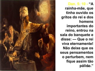 33
Dan. 5: 10 - “A
rainha-mãe, que
tinha ouvido os
gritos do rei e dos
homens
importantes do
reino, entrou na
sala do banquete e
disse: — Que o rei
viva eternamente!
Não deixe que os
seus pensamentos
o perturbem, nem
fique assim tão
pálido.”
 