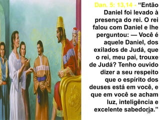 38
Dan. 5: 13,14 - “Então
Daniel foi levado à
presença do rei. O rei
falou com Daniel e lhe
perguntou: — Você é
aquele Daniel, dos
exilados de Judá, que
o rei, meu pai, trouxe
de Judá? Tenho ouvido
dizer a seu respeito
que o espírito dos
deuses está em você, e
que em você se acham
luz, inteligência e
excelente sabedoria.”
 