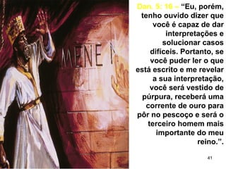 41
Dan. 5: 16 – “Eu, porém,
tenho ouvido dizer que
você é capaz de dar
interpretações e
solucionar casos
difíceis. Portanto, se
você puder ler o que
está escrito e me revelar
a sua interpretação,
você será vestido de
púrpura, receberá uma
corrente de ouro para
pôr no pescoço e será o
terceiro homem mais
importante do meu
reino.”.
 