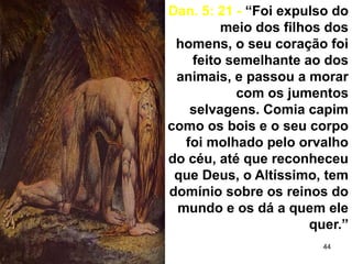 44
Dan. 5: 21 - “Foi expulso do
meio dos filhos dos
homens, o seu coração foi
feito semelhante ao dos
animais, e passou a morar
com os jumentos
selvagens. Comia capim
como os bois e o seu corpo
foi molhado pelo orvalho
do céu, até que reconheceu
que Deus, o Altíssimo, tem
domínio sobre os reinos do
mundo e os dá a quem ele
quer.”
 