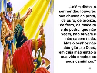 47
...além disso, o
senhor deu louvores
aos deuses de prata,
de ouro, de bronze,
de ferro, de madeira
e de pedra, que não
veem, não ouvem e
não sabem nada.
Mas o senhor não
deu glória a Deus,
em cuja mão estão a
sua vida e todos os
seus caminhos.”
 
