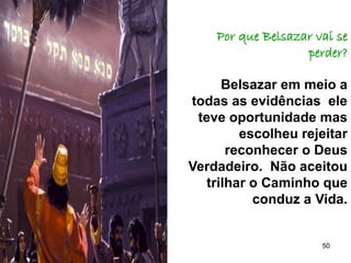 50
Por que Belsazar vai se
perder?
Belsazar em meio a
todas as evidências ele
teve oportunidade mas
escolheu rejeitar
reconhecer o Deus
Verdadeiro. Não aceitou
trilhar o Caminho que
conduz a Vida.
 