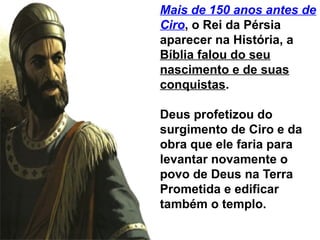 Mais de 150 anos antes de
Ciro, o Rei da Pérsia
aparecer na História, a
Bíblia falou do seu
nascimento e de suas
conquistas.
Deus profetizou do
surgimento de Ciro e da
obra que ele faria para
levantar novamente o
povo de Deus na Terra
Prometida e edificar
também o templo.
 