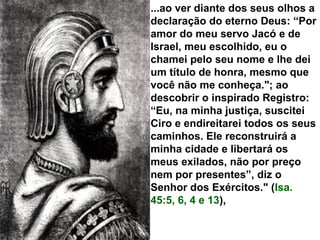 ...ao ver diante dos seus olhos a
declaração do eterno Deus: “Por
amor do meu servo Jacó e de
Israel, meu escolhido, eu o
chamei pelo seu nome e lhe dei
um título de honra, mesmo que
você não me conheça."; ao
descobrir o inspirado Registro:
“Eu, na minha justiça, suscitei
Ciro e endireitarei todos os seus
caminhos. Ele reconstruirá a
minha cidade e libertará os
meus exilados, não por preço
nem por presentes”, diz o
Senhor dos Exércitos." (Isa.
45:5, 6, 4 e 13),
 