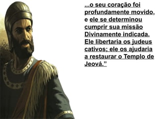 ...o seu coração foi
profundamente movido,
e ele se determinou
cumprir sua missão
Divinamente indicada.
Ele libertaria os judeus
cativos; ele os ajudaria
a restaurar o Templo de
Jeová.”
 
