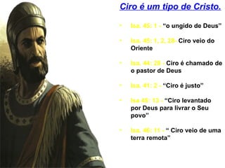 Ciro é um tipo de Cristo.
• Isa. 45: 1 - “o ungido de Deus”
• Isa. 45: 1, 2, 28- Ciro veio do
Oriente
• Isa. 44: 28 - Ciro é chamado de
o pastor de Deus
• Isa. 41: 2 - “Ciro é justo”
• Isa 45: 13 - “Ciro levantado
por Deus para livrar o Seu
povo”
• Isa. 46: 11 - “ Ciro veio de uma
terra remota”
 