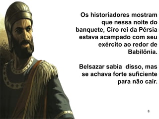 8
Os historiadores mostram
que nessa noite do
banquete, Ciro rei da Pérsia
estava acampado com seu
exército ao redor de
Babilônia.
Belsazar sabia disso, mas
se achava forte suficiente
para não cair.
 