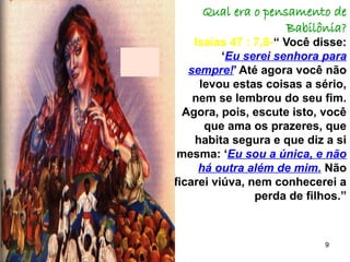 9
Qual era o pensamento de
Babilônia?
Isaías 47 : 7,8-“ Você disse:
‘Eu serei senhora para
sempre!’ Até agora você não
levou estas coisas a sério,
nem se lembrou do seu fim.
Agora, pois, escute isto, você
que ama os prazeres, que
habita segura e que diz a si
mesma: ‘Eu sou a única, e não
há outra além de mim. Não
ficarei viúva, nem conhecerei a
perda de filhos.”
 